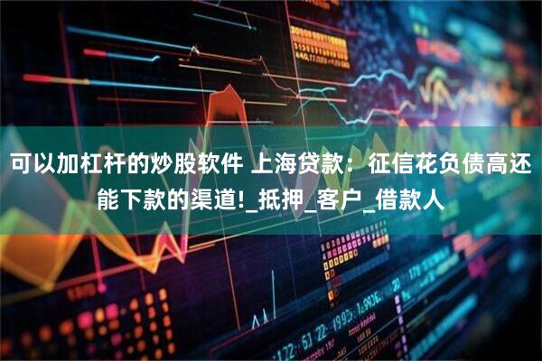 可以加杠杆的炒股软件 上海贷款：征信花负债高还能下款的渠道!_抵押_客户_借款人