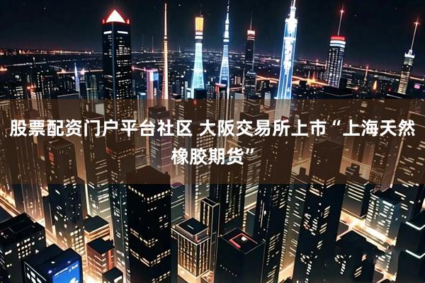 股票配资门户平台社区 大阪交易所上市“上海天然橡胶期货”