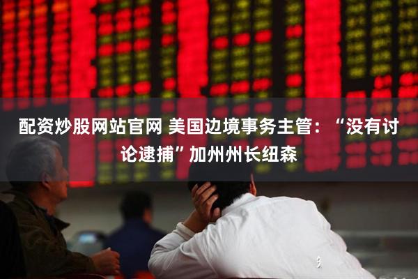 配资炒股网站官网 美国边境事务主管：“没有讨论逮捕”加州州长纽森