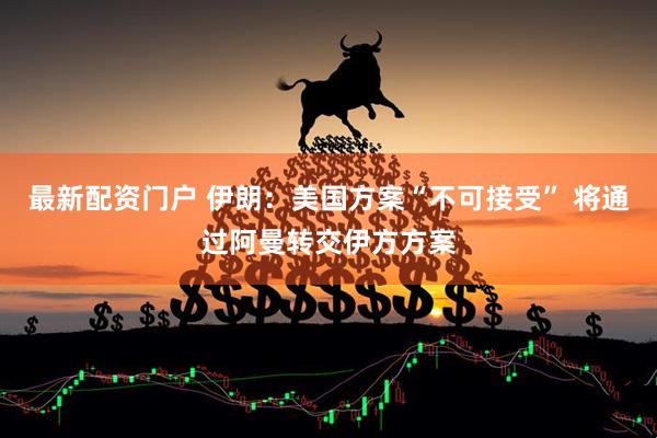 最新配资门户 伊朗：美国方案“不可接受” 将通过阿曼转交伊方方案