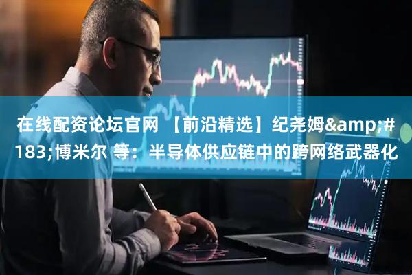 在线配资论坛官网 【前沿精选】纪尧姆&#183;博米尔 等：半导体供应链中的跨网络武器化