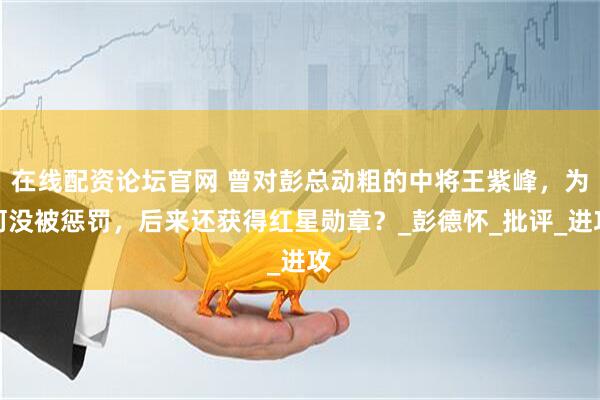 在线配资论坛官网 曾对彭总动粗的中将王紫峰，为何没被惩罚，后来还获得红星勋章？_彭德怀_批评_进攻