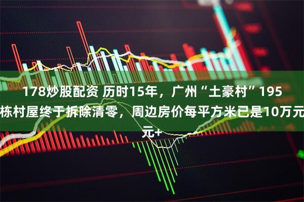 178炒股配资 历时15年，广州“土豪村”1950栋村屋终于拆除清零，周边房价每平方米已是10万元+