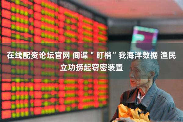 在线配资论坛官网 间谍＂盯梢”我海洋数据 渔民立功捞起窃密装置
