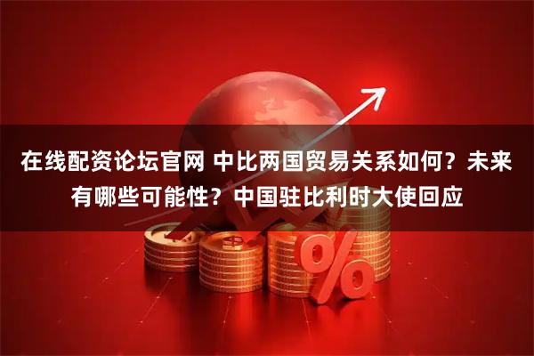 在线配资论坛官网 中比两国贸易关系如何？未来有哪些可能性？中国驻比利时大使回应