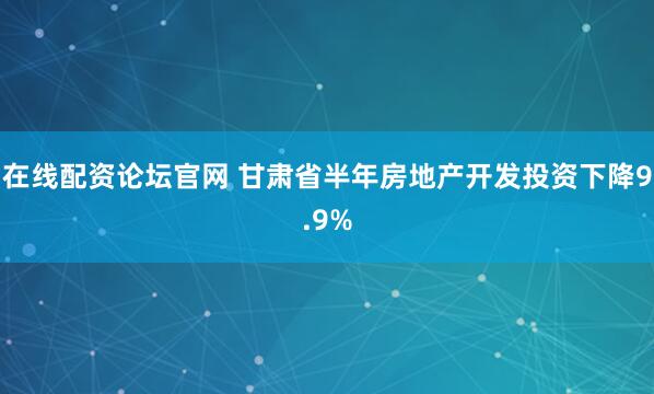 在线配资论坛官网 甘肃省半年房地产开发投资下降9.9%