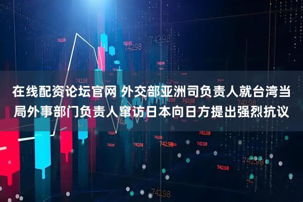 在线配资论坛官网 外交部亚洲司负责人就台湾当局外事部门负责人窜访日本向日方提出强烈抗议
