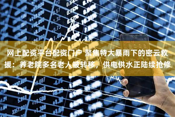 网上配资平台配资门户 聚焦特大暴雨下的密云救援：养老院多名老人被转移，供电供水正陆续抢修