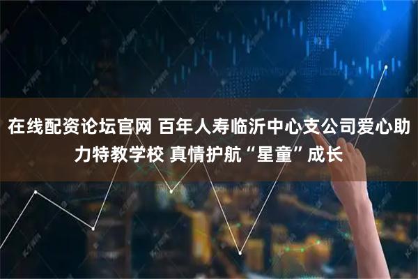 在线配资论坛官网 百年人寿临沂中心支公司爱心助力特教学校 真情护航“星童”成长