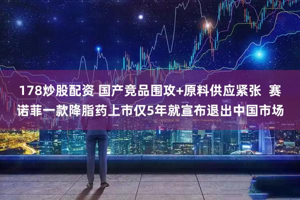 178炒股配资 国产竞品围攻+原料供应紧张  赛诺菲一款降脂药上市仅5年就宣布退出中国市场