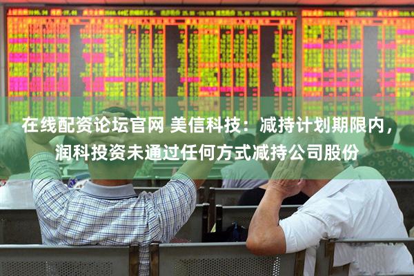 在线配资论坛官网 美信科技：减持计划期限内，润科投资未通过任何方式减持公司股份