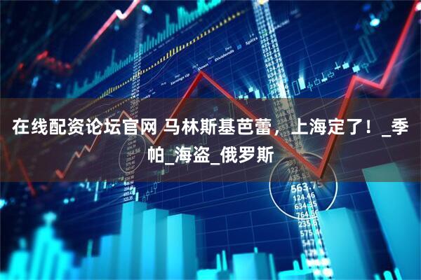 在线配资论坛官网 马林斯基芭蕾，上海定了！_季帕_海盗_俄罗斯