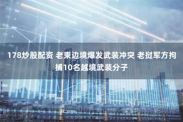 178炒股配资 老柬边境爆发武装冲突 老挝军方拘捕10名越境武装分子
