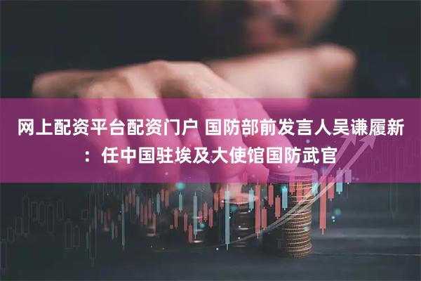 网上配资平台配资门户 国防部前发言人吴谦履新：任中国驻埃及大使馆国防武官