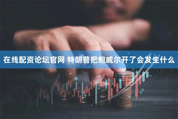 在线配资论坛官网 特朗普把鲍威尔开了会发生什么