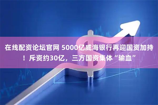 在线配资论坛官网 5000亿威海银行再迎国资加持！斥资约30亿，三方国资集体“输血”
