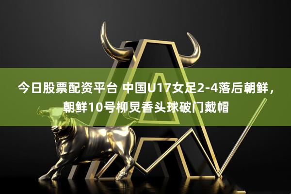今日股票配资平台 中国U17女足2-4落后朝鲜，朝鲜10号柳炅香头球破门戴帽