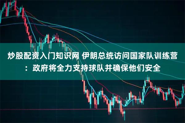 炒股配资入门知识网 伊朗总统访问国家队训练营：政府将全力支持球队并确保他们安全