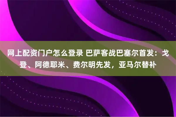 网上配资门户怎么登录 巴萨客战巴塞尔首发：戈登、阿德耶米、费尔明先发，亚马尔替补