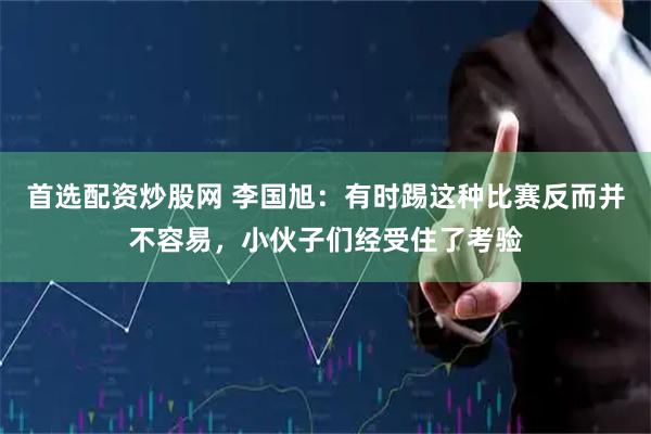 首选配资炒股网 李国旭：有时踢这种比赛反而并不容易，小伙子们经受住了考验