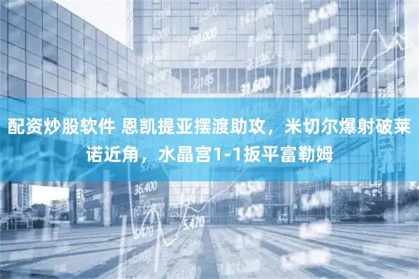 配资炒股软件 恩凯提亚摆渡助攻，米切尔爆射破莱诺近角，水晶宫1-1扳平富勒姆