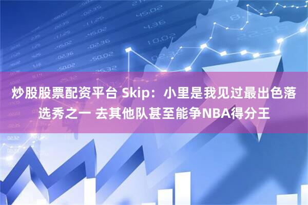 炒股股票配资平台 Skip：小里是我见过最出色落选秀之一 去其他队甚至能争NBA得分王